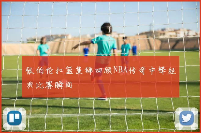 张伯伦扣篮集锦回顾NBA传奇中锋经典比赛瞬间