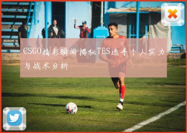 CSGO精彩瞬间揭秘TES选手个人实力与战术分析