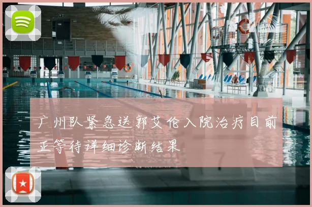 广州队紧急送郭艾伦入院治疗目前正等待详细诊断结果