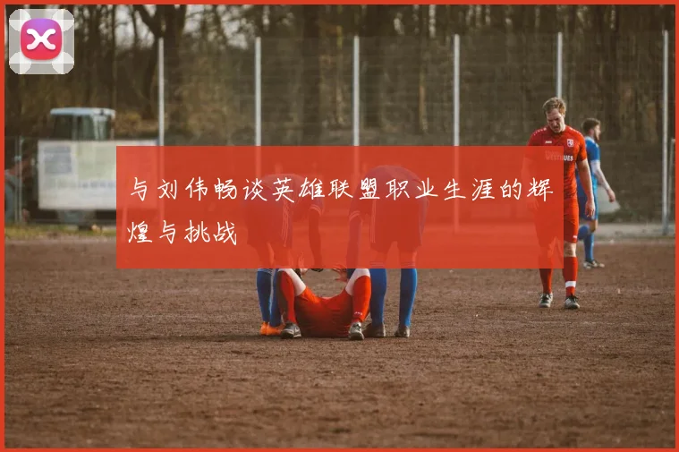 与刘伟畅谈英雄联盟职业生涯的辉煌与挑战