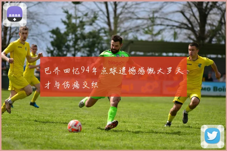 巴乔回忆94年点球遗憾感慨大罗天才与伤痛交织