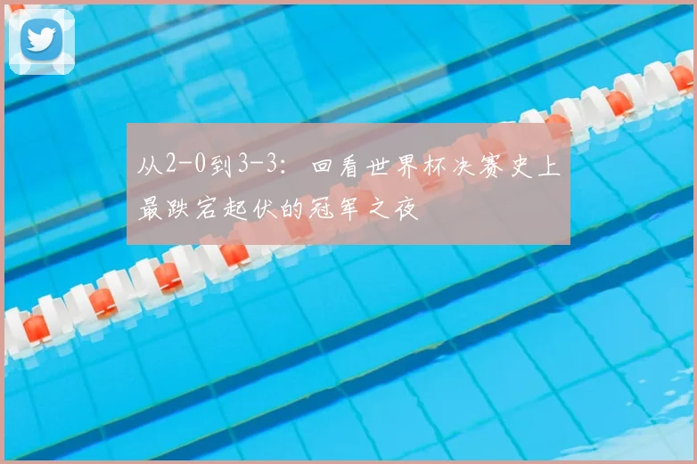 从2-0到3-3：回看世界杯决赛史上最跌宕起伏的冠军之夜