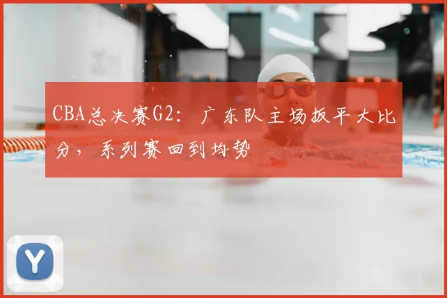 CBA总决赛G2:广东队主场扳平大比分,系列赛回到均势