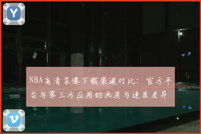 NBA高清录像下载渠道对比:官方平台与第三方应用的画质与速度差异