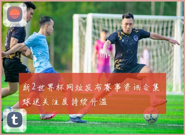 新2世界杯网址发布赛事资讯合集 球迷关注度持续升温