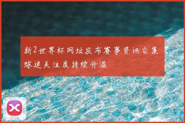 新2世界杯网址发布赛事资讯合集 球迷关注度持续升温