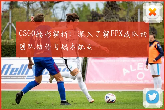 CSGO精彩解析：深入了解FPX战队的团队协作与战术配合