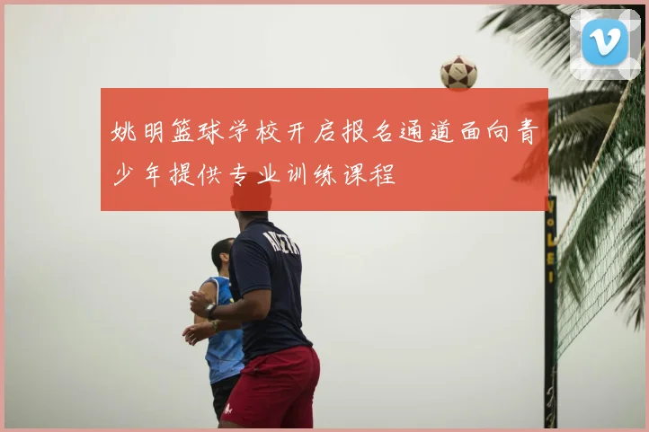 姚明篮球学校开启报名通道面向青少年提供专业训练课程