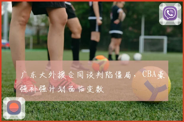 广东大外援合同谈判陷僵局,CBA豪强补强计划面临变数