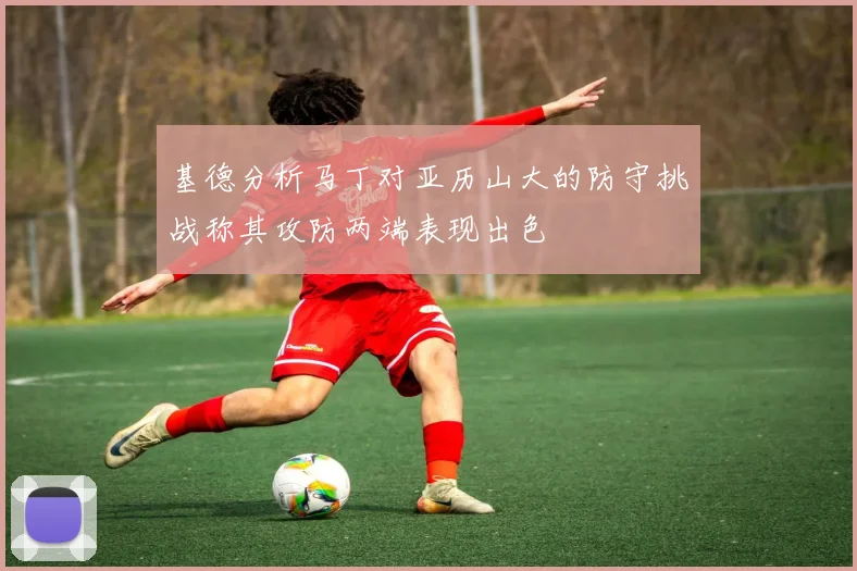 基德分析马丁对亚历山大的防守挑战称其攻防两端表现出色