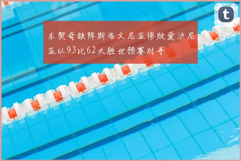 东契奇缺阵斯洛文尼亚惨败爱沙尼亚以93比62大胜世预赛对手