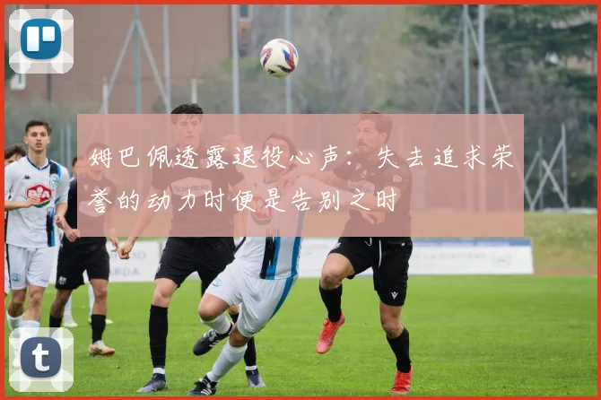 姆巴佩透露退役心声:失去追求荣誉的动力时便是告别之时