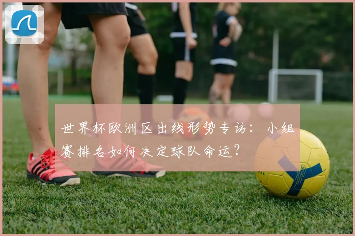 世界杯欧洲区出线形势专访:小组赛排名如何决定球队命运?