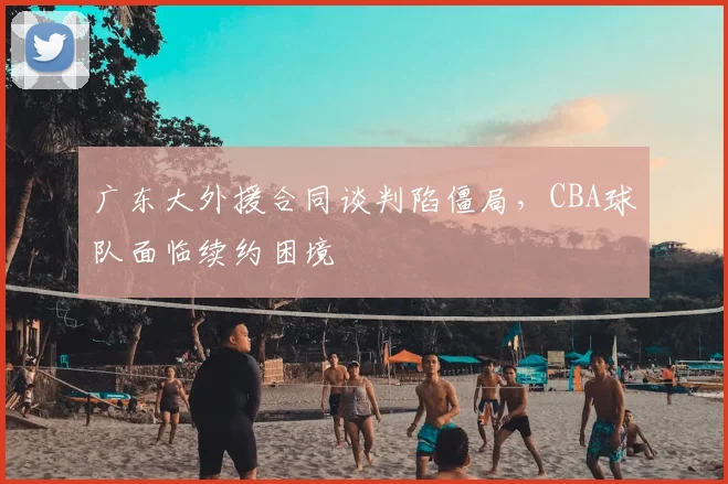 广东大外援合同谈判陷僵局,CBA球队面临续约困境