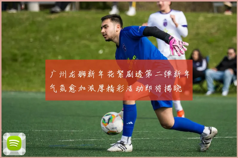 广州龙狮新年花絮剧透第二弹新年气氛愈加浓厚精彩活动即将揭晓