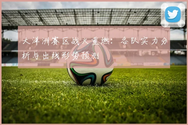 大洋洲赛区战火重燃:各队实力分析与出线形势预测