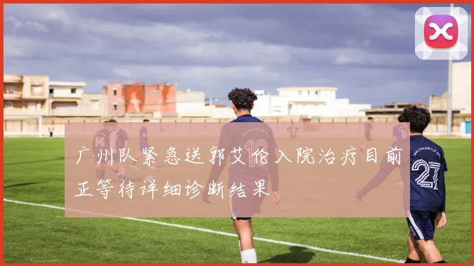 广州队紧急送郭艾伦入院治疗目前正等待详细诊断结果