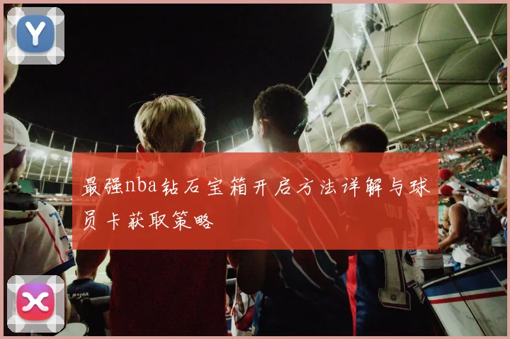 最强nba钻石宝箱开启方法详解与球员卡获取策略