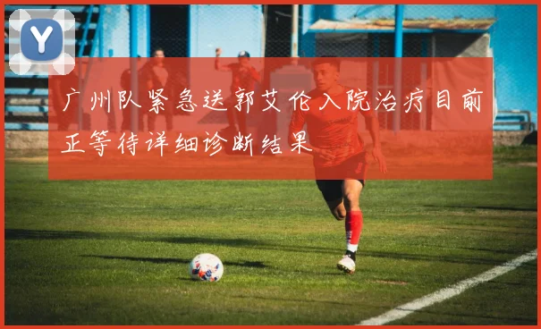 广州队紧急送郭艾伦入院治疗目前正等待详细诊断结果