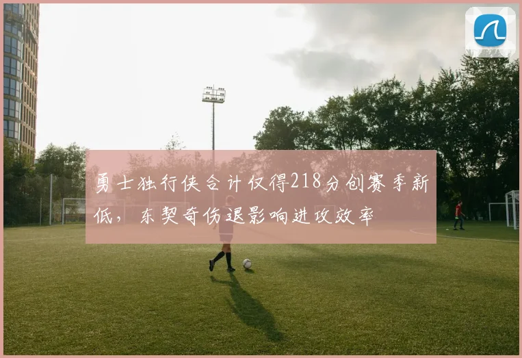 勇士独行侠合计仅得218分创赛季新低,东契奇伤退影响进攻效率