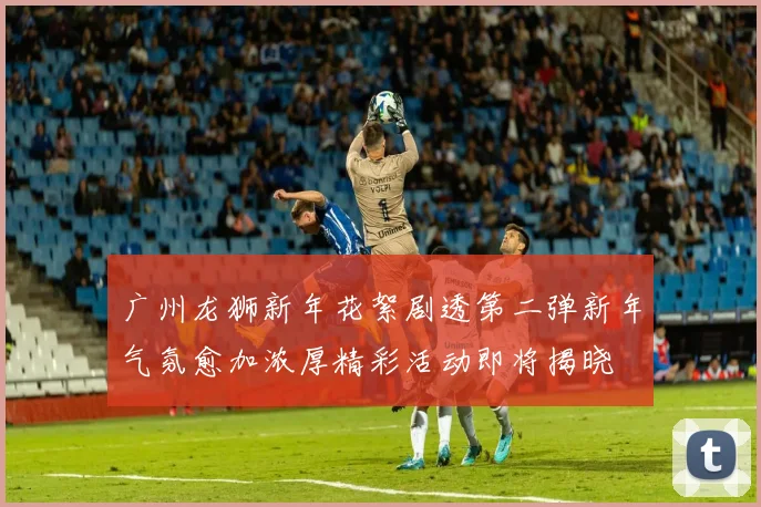 广州龙狮新年花絮剧透第二弹新年气氛愈加浓厚精彩活动即将揭晓