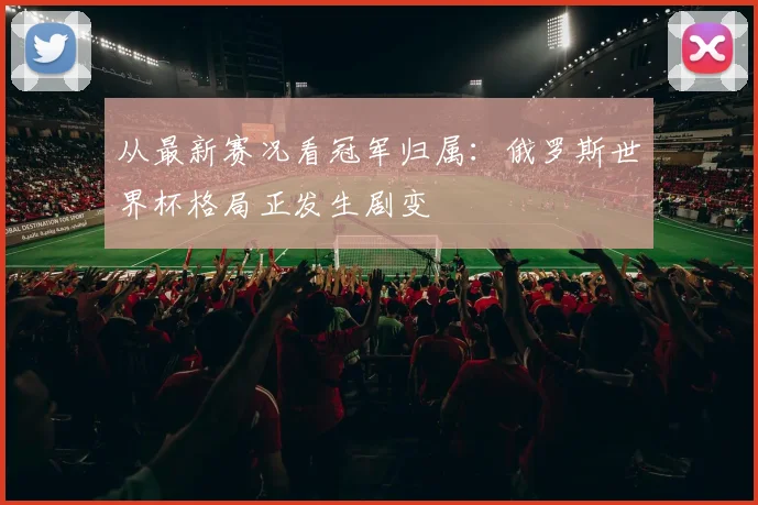 从最新赛况看冠军归属:俄罗斯世界杯格局正发生剧变