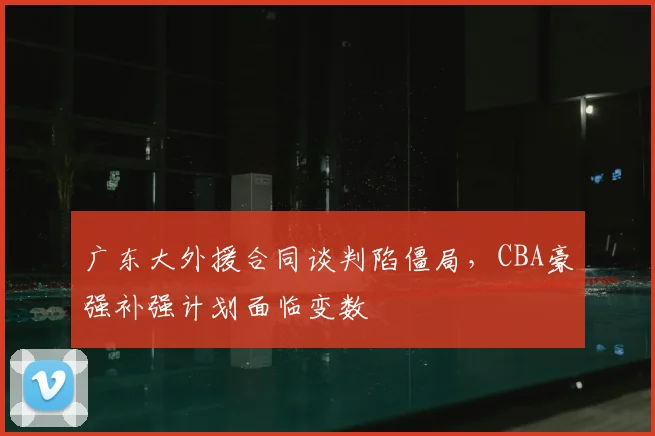 广东大外援合同谈判陷僵局，CBA豪强补强计划面临变数