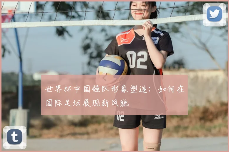 世界杯中国强队形象塑造：如何在国际足坛展现新风貌