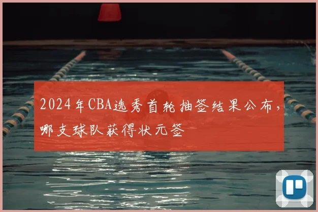 2024年CBA选秀首轮抽签结果公布，哪支球队获得状元签