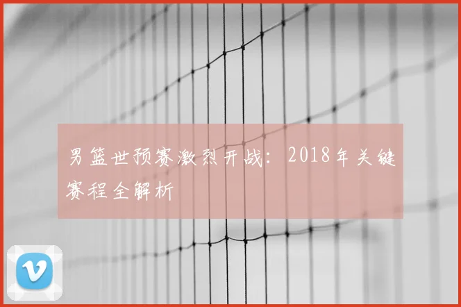 男篮世预赛激烈开战:2018年关键赛程全解析