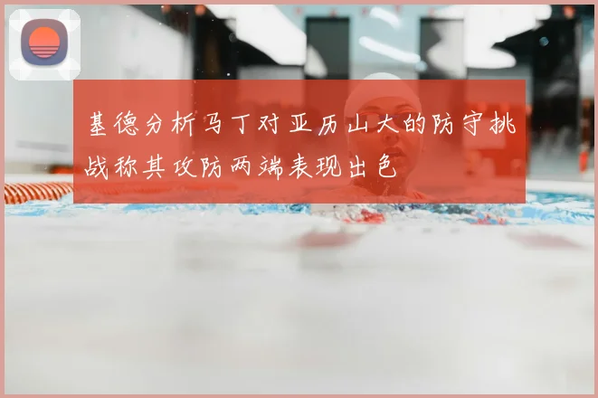 基德分析马丁对亚历山大的防守挑战称其攻防两端表现出色