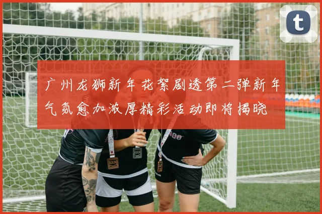 广州龙狮新年花絮剧透第二弹新年气氛愈加浓厚精彩活动即将揭晓