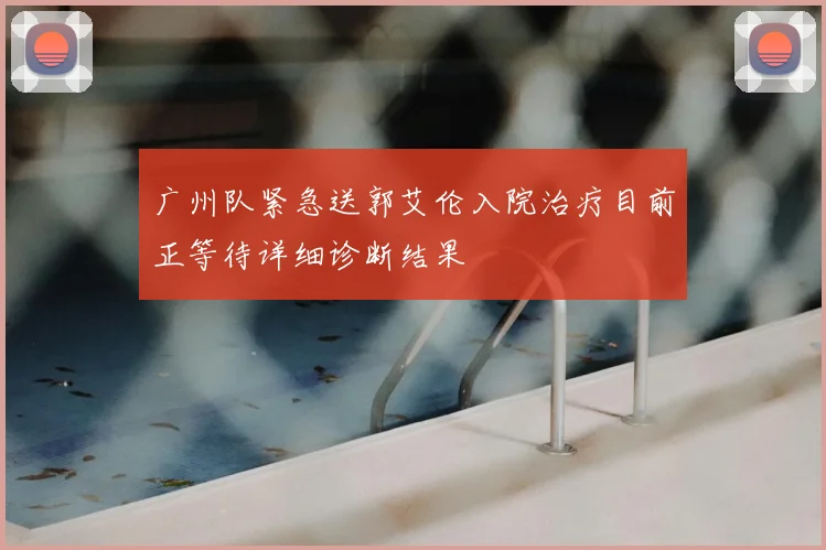 广州队紧急送郭艾伦入院治疗目前正等待详细诊断结果