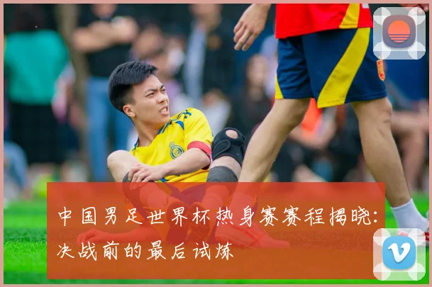 中国男足世界杯热身赛赛程揭晓:决战前的最后试炼