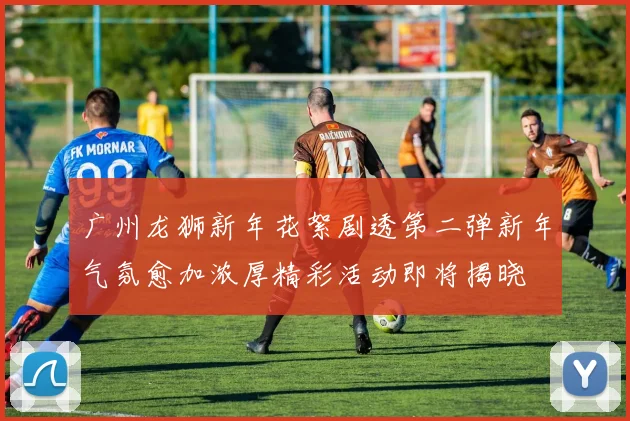 广州龙狮新年花絮剧透第二弹新年气氛愈加浓厚精彩活动即将揭晓
