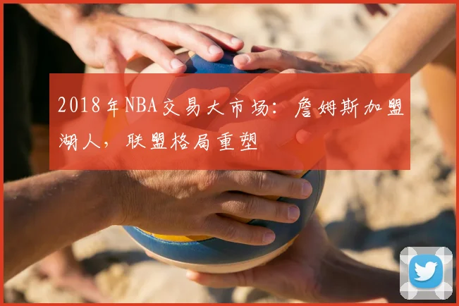 2018年NBA交易大市场：詹姆斯加盟湖人，联盟格局重塑