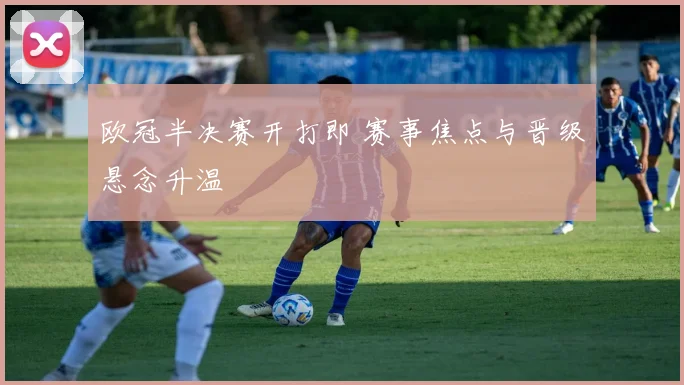 欧冠半决赛开打即 赛事焦点与晋级悬念升温