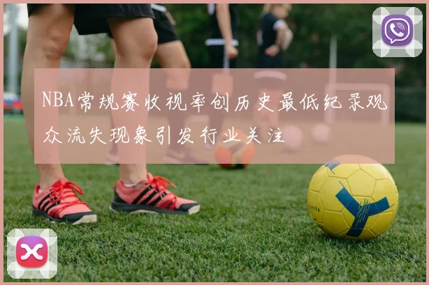 NBA常规赛收视率创历史最低纪录观众流失现象引发行业关注