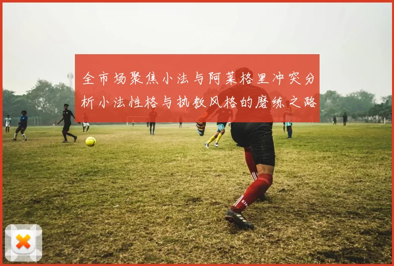 全市场聚焦小法与阿莱格里冲突分析小法性格与执教风格的磨练之路