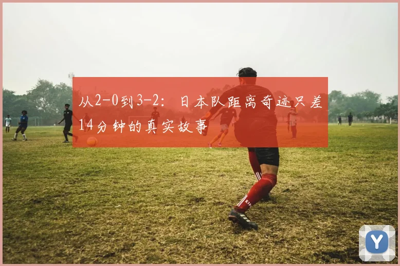从2-0到3-2：日本队距离奇迹只差14分钟的真实故事