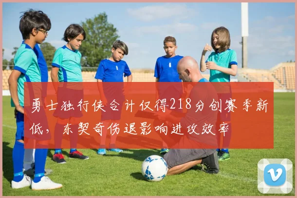 勇士独行侠合计仅得218分创赛季新低，东契奇伤退影响进攻效率