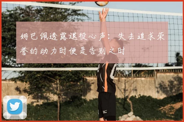 姆巴佩透露退役心声:失去追求荣誉的动力时便是告别之时