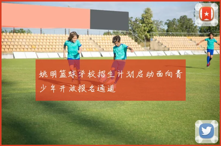 姚明篮球学校招生计划启动面向青少年开放报名通道