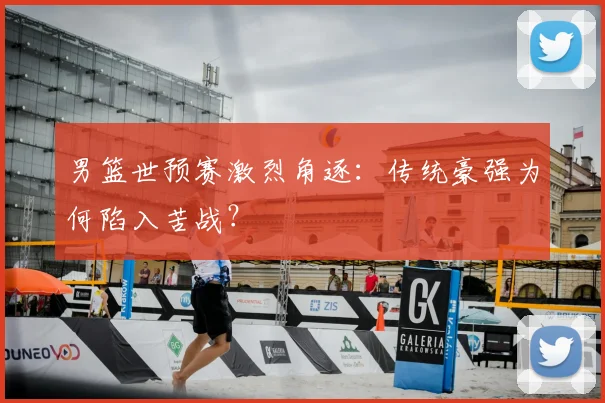 男篮世预赛激烈角逐:传统豪强为何陷入苦战?