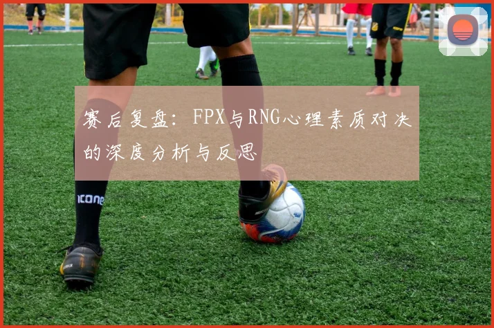 赛后复盘：FPX与RNG心理素质对决的深度分析与反思