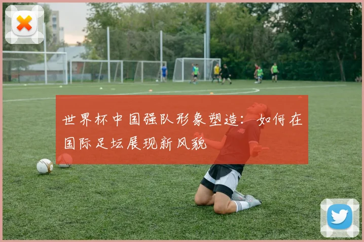 世界杯中国强队形象塑造:如何在国际足坛展现新风貌