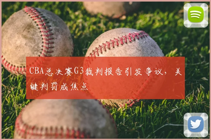 CBA总决赛G3裁判报告引发争议,关键判罚成焦点