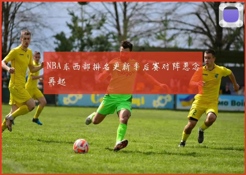 NBA东西部排名更新季后赛对阵悬念再起