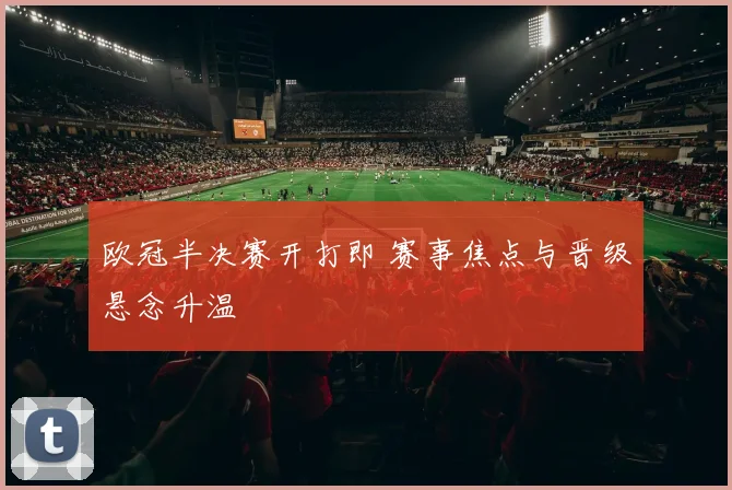 欧冠半决赛开打即 赛事焦点与晋级悬念升温