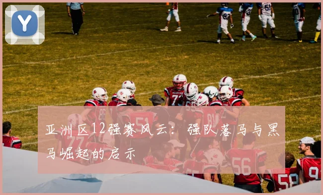 亚洲区12强赛风云:强队落马与黑马崛起的启示
